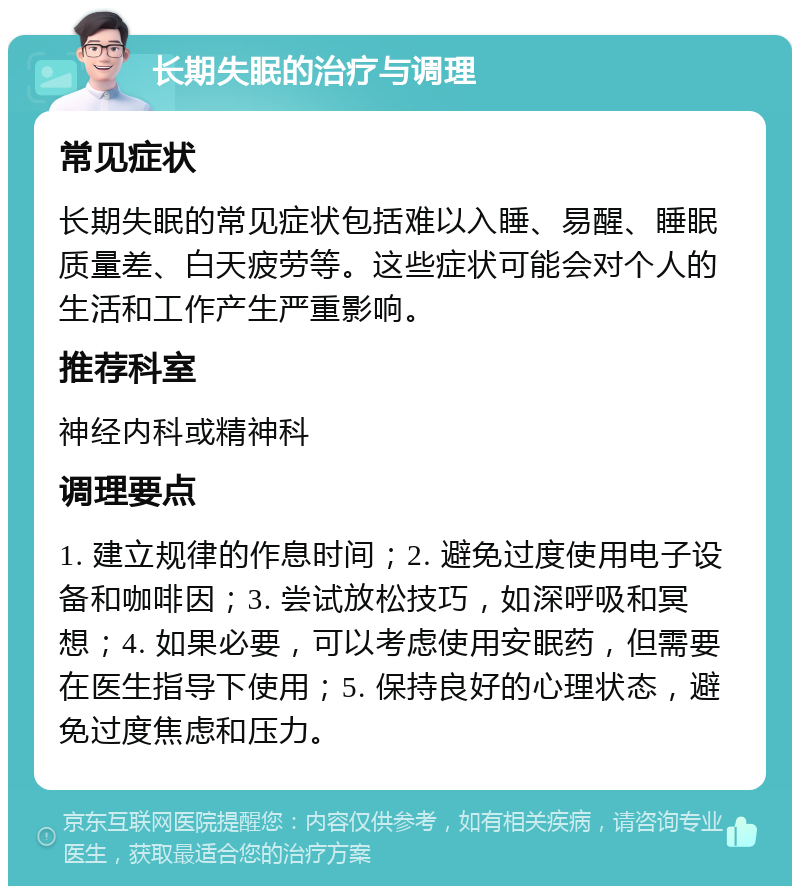 长期失眠的治疗与调理 常见症状 长期失眠的常见症状包括难以入睡、易醒、睡眠质量差、白天疲劳等。这些症状可能会对个人的生活和工作产生严重影响。 推荐科室 神经内科或精神科 调理要点 1. 建立规律的作息时间；2. 避免过度使用电子设备和咖啡因；3. 尝试放松技巧，如深呼吸和冥想；4. 如果必要，可以考虑使用安眠药，但需要在医生指导下使用；5. 保持良好的心理状态，避免过度焦虑和压力。