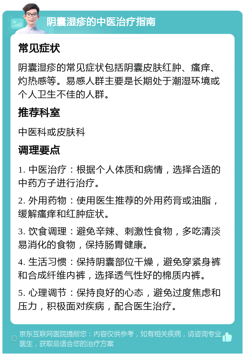 阴囊湿疹的中医治疗指南 常见症状 阴囊湿疹的常见症状包括阴囊皮肤红肿、瘙痒、灼热感等。易感人群主要是长期处于潮湿环境或个人卫生不佳的人群。 推荐科室 中医科或皮肤科 调理要点 1. 中医治疗：根据个人体质和病情，选择合适的中药方子进行治疗。 2. 外用药物：使用医生推荐的外用药膏或油脂，缓解瘙痒和红肿症状。 3. 饮食调理：避免辛辣、刺激性食物，多吃清淡易消化的食物，保持肠胃健康。 4. 生活习惯：保持阴囊部位干燥，避免穿紧身裤和合成纤维内裤，选择透气性好的棉质内裤。 5. 心理调节：保持良好的心态，避免过度焦虑和压力，积极面对疾病，配合医生治疗。