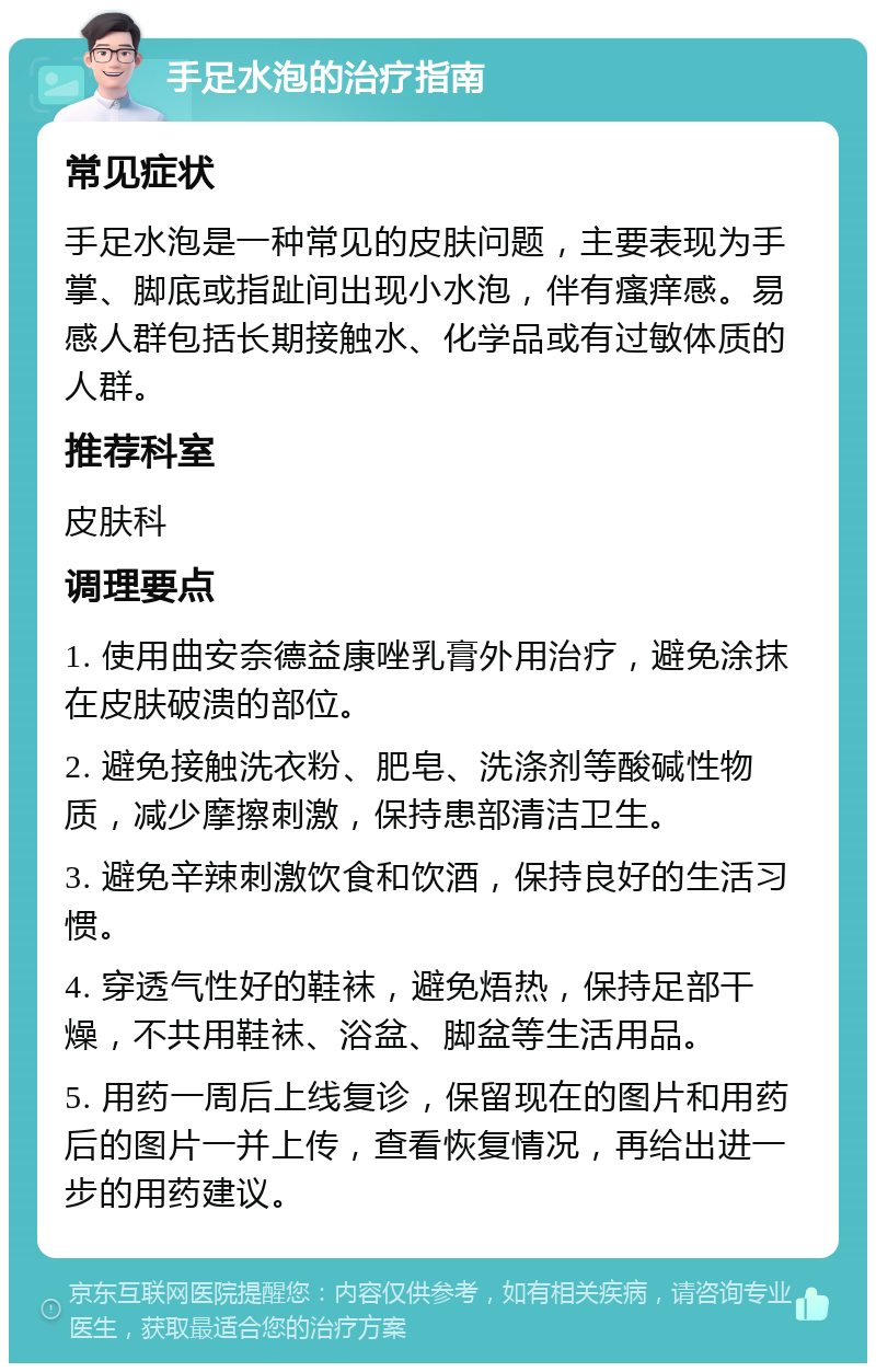 手足水泡的治疗指南 常见症状 手足水泡是一种常见的皮肤问题，主要表现为手掌、脚底或指趾间出现小水泡，伴有瘙痒感。易感人群包括长期接触水、化学品或有过敏体质的人群。 推荐科室 皮肤科 调理要点 1. 使用曲安奈德益康唑乳膏外用治疗，避免涂抹在皮肤破溃的部位。 2. 避免接触洗衣粉、肥皂、洗涤剂等酸碱性物质，减少摩擦刺激，保持患部清洁卫生。 3. 避免辛辣刺激饮食和饮酒，保持良好的生活习惯。 4. 穿透气性好的鞋袜，避免焐热，保持足部干燥，不共用鞋袜、浴盆、脚盆等生活用品。 5. 用药一周后上线复诊，保留现在的图片和用药后的图片一并上传，查看恢复情况，再给出进一步的用药建议。