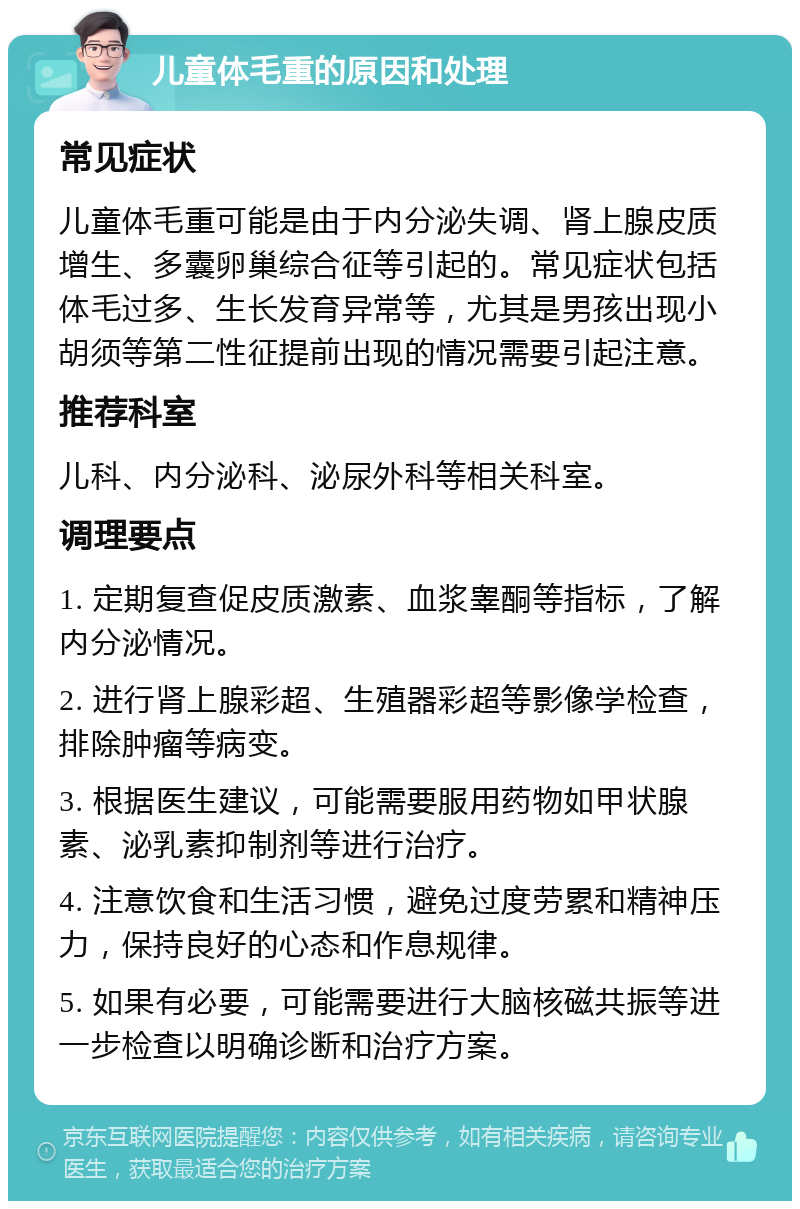 儿童体毛重的原因和处理 常见症状 儿童体毛重可能是由于内分泌失调、肾上腺皮质增生、多囊卵巢综合征等引起的。常见症状包括体毛过多、生长发育异常等，尤其是男孩出现小胡须等第二性征提前出现的情况需要引起注意。 推荐科室 儿科、内分泌科、泌尿外科等相关科室。 调理要点 1. 定期复查促皮质激素、血浆睾酮等指标，了解内分泌情况。 2. 进行肾上腺彩超、生殖器彩超等影像学检查，排除肿瘤等病变。 3. 根据医生建议，可能需要服用药物如甲状腺素、泌乳素抑制剂等进行治疗。 4. 注意饮食和生活习惯，避免过度劳累和精神压力，保持良好的心态和作息规律。 5. 如果有必要，可能需要进行大脑核磁共振等进一步检查以明确诊断和治疗方案。