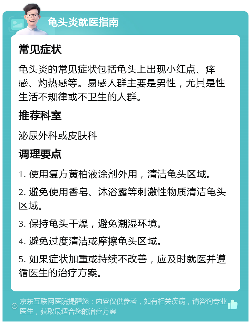 龟头炎就医指南 常见症状 龟头炎的常见症状包括龟头上出现小红点、痒感、灼热感等。易感人群主要是男性，尤其是性生活不规律或不卫生的人群。 推荐科室 泌尿外科或皮肤科 调理要点 1. 使用复方黄柏液涂剂外用，清洁龟头区域。 2. 避免使用香皂、沐浴露等刺激性物质清洁龟头区域。 3. 保持龟头干燥，避免潮湿环境。 4. 避免过度清洁或摩擦龟头区域。 5. 如果症状加重或持续不改善，应及时就医并遵循医生的治疗方案。