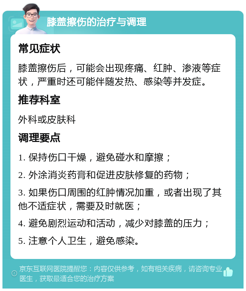 膝盖擦伤的治疗与调理 常见症状 膝盖擦伤后，可能会出现疼痛、红肿、渗液等症状，严重时还可能伴随发热、感染等并发症。 推荐科室 外科或皮肤科 调理要点 1. 保持伤口干燥，避免碰水和摩擦； 2. 外涂消炎药膏和促进皮肤修复的药物； 3. 如果伤口周围的红肿情况加重，或者出现了其他不适症状，需要及时就医； 4. 避免剧烈运动和活动，减少对膝盖的压力； 5. 注意个人卫生，避免感染。