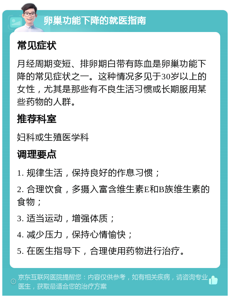 卵巢功能下降的就医指南 常见症状 月经周期变短、排卵期白带有陈血是卵巢功能下降的常见症状之一。这种情况多见于30岁以上的女性，尤其是那些有不良生活习惯或长期服用某些药物的人群。 推荐科室 妇科或生殖医学科 调理要点 1. 规律生活，保持良好的作息习惯； 2. 合理饮食，多摄入富含维生素E和B族维生素的食物； 3. 适当运动，增强体质； 4. 减少压力，保持心情愉快； 5. 在医生指导下，合理使用药物进行治疗。