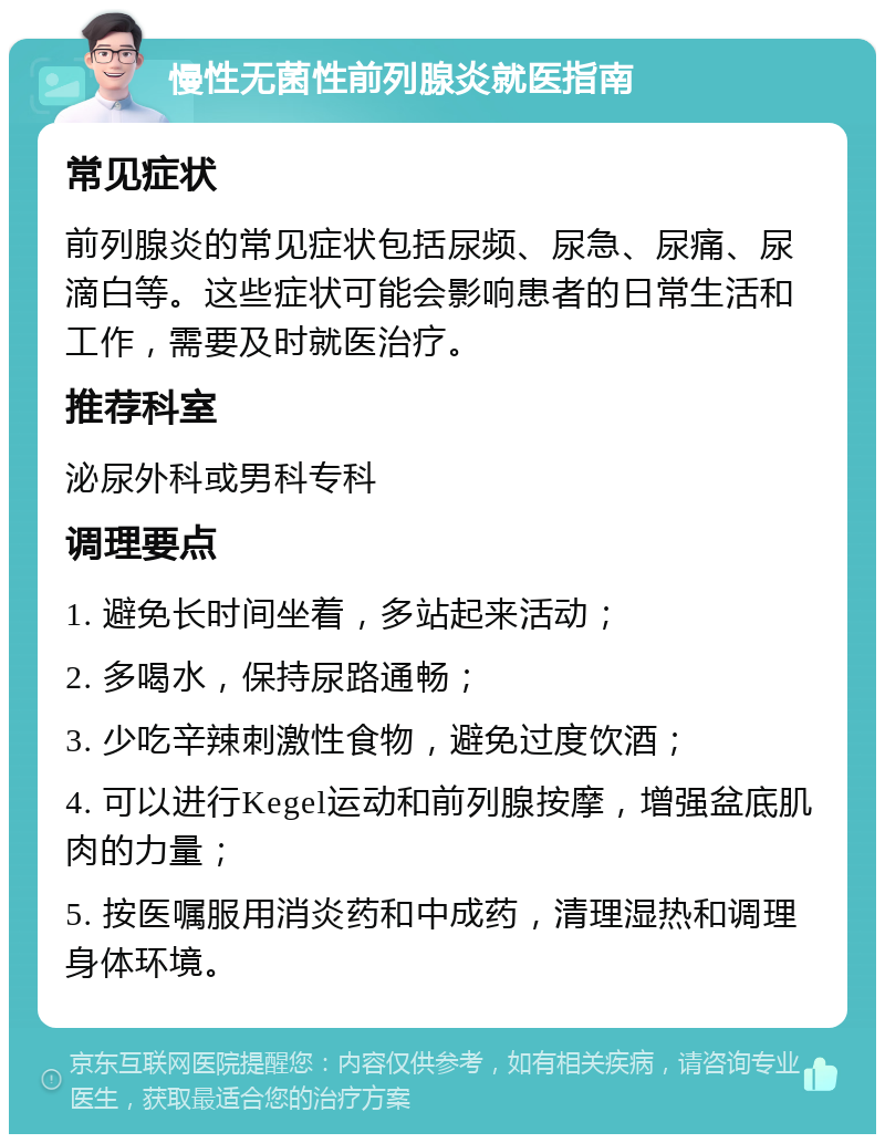 慢性无菌性前列腺炎就医指南 常见症状 前列腺炎的常见症状包括尿频、尿急、尿痛、尿滴白等。这些症状可能会影响患者的日常生活和工作，需要及时就医治疗。 推荐科室 泌尿外科或男科专科 调理要点 1. 避免长时间坐着，多站起来活动； 2. 多喝水，保持尿路通畅； 3. 少吃辛辣刺激性食物，避免过度饮酒； 4. 可以进行Kegel运动和前列腺按摩，增强盆底肌肉的力量； 5. 按医嘱服用消炎药和中成药，清理湿热和调理身体环境。