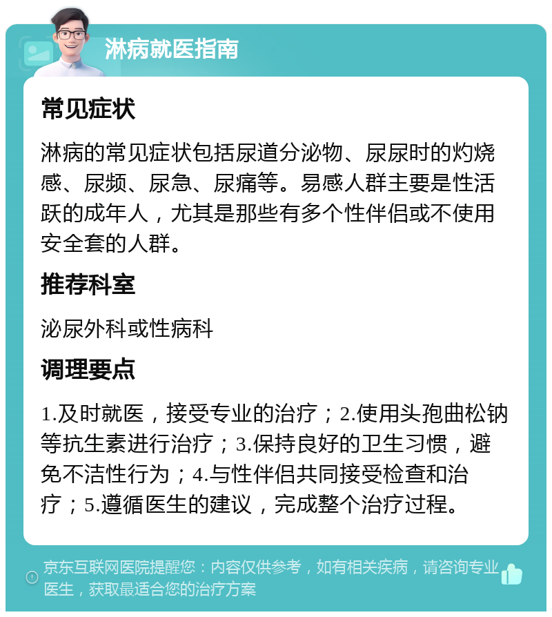 淋病就医指南 常见症状 淋病的常见症状包括尿道分泌物、尿尿时的灼烧感、尿频、尿急、尿痛等。易感人群主要是性活跃的成年人，尤其是那些有多个性伴侣或不使用安全套的人群。 推荐科室 泌尿外科或性病科 调理要点 1.及时就医，接受专业的治疗；2.使用头孢曲松钠等抗生素进行治疗；3.保持良好的卫生习惯，避免不洁性行为；4.与性伴侣共同接受检查和治疗；5.遵循医生的建议，完成整个治疗过程。