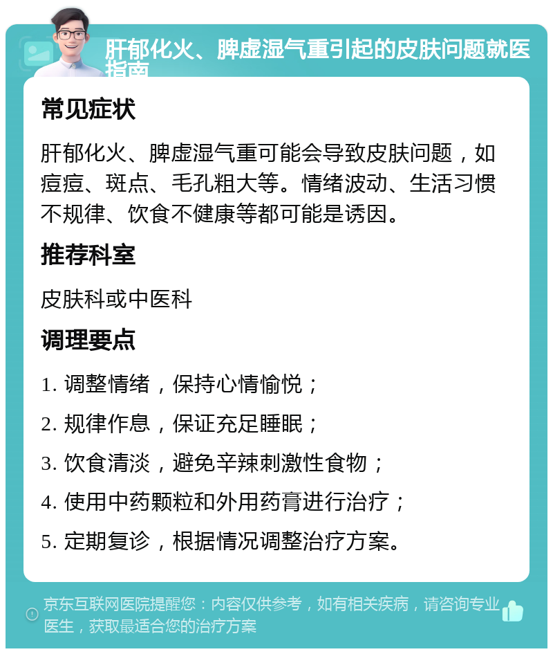 肝郁化火、脾虚湿气重引起的皮肤问题就医指南 常见症状 肝郁化火、脾虚湿气重可能会导致皮肤问题，如痘痘、斑点、毛孔粗大等。情绪波动、生活习惯不规律、饮食不健康等都可能是诱因。 推荐科室 皮肤科或中医科 调理要点 1. 调整情绪，保持心情愉悦； 2. 规律作息，保证充足睡眠； 3. 饮食清淡，避免辛辣刺激性食物； 4. 使用中药颗粒和外用药膏进行治疗； 5. 定期复诊，根据情况调整治疗方案。