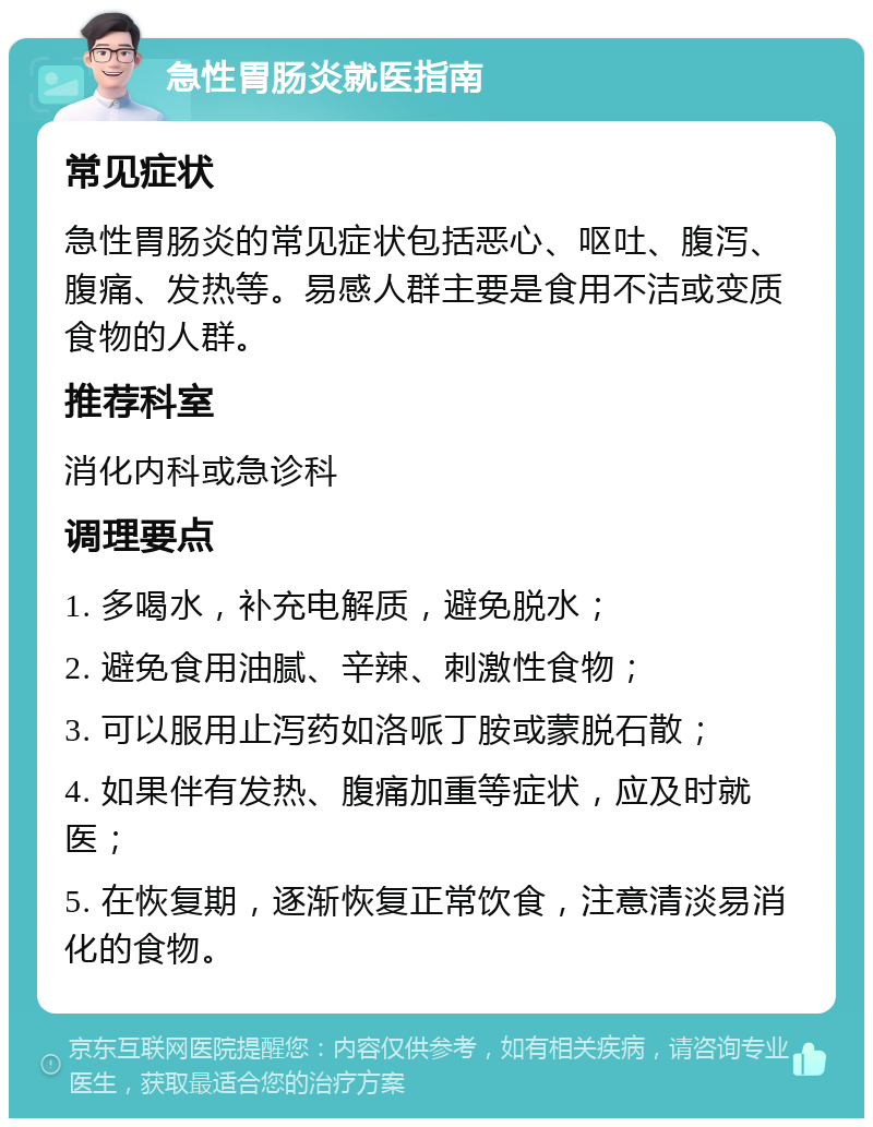 急性胃肠炎就医指南 常见症状 急性胃肠炎的常见症状包括恶心、呕吐、腹泻、腹痛、发热等。易感人群主要是食用不洁或变质食物的人群。 推荐科室 消化内科或急诊科 调理要点 1. 多喝水，补充电解质，避免脱水； 2. 避免食用油腻、辛辣、刺激性食物； 3. 可以服用止泻药如洛哌丁胺或蒙脱石散； 4. 如果伴有发热、腹痛加重等症状，应及时就医； 5. 在恢复期，逐渐恢复正常饮食，注意清淡易消化的食物。