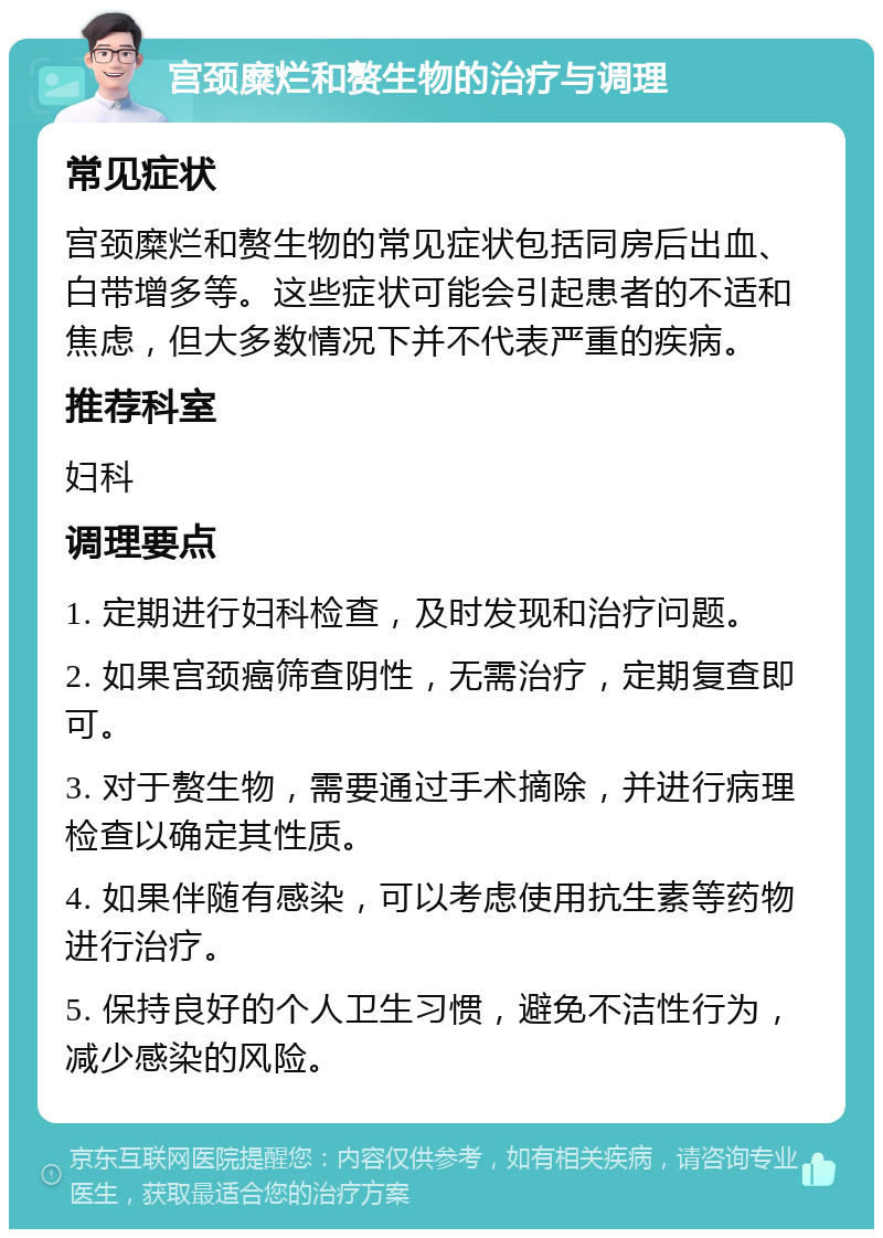 宫颈糜烂和赘生物的治疗与调理 常见症状 宫颈糜烂和赘生物的常见症状包括同房后出血、白带增多等。这些症状可能会引起患者的不适和焦虑，但大多数情况下并不代表严重的疾病。 推荐科室 妇科 调理要点 1. 定期进行妇科检查，及时发现和治疗问题。 2. 如果宫颈癌筛查阴性，无需治疗，定期复查即可。 3. 对于赘生物，需要通过手术摘除，并进行病理检查以确定其性质。 4. 如果伴随有感染，可以考虑使用抗生素等药物进行治疗。 5. 保持良好的个人卫生习惯，避免不洁性行为，减少感染的风险。