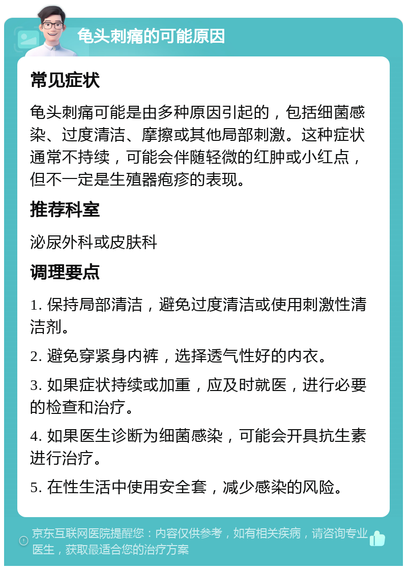 龟头刺痛的可能原因 常见症状 龟头刺痛可能是由多种原因引起的，包括细菌感染、过度清洁、摩擦或其他局部刺激。这种症状通常不持续，可能会伴随轻微的红肿或小红点，但不一定是生殖器疱疹的表现。 推荐科室 泌尿外科或皮肤科 调理要点 1. 保持局部清洁，避免过度清洁或使用刺激性清洁剂。 2. 避免穿紧身内裤，选择透气性好的内衣。 3. 如果症状持续或加重，应及时就医，进行必要的检查和治疗。 4. 如果医生诊断为细菌感染，可能会开具抗生素进行治疗。 5. 在性生活中使用安全套，减少感染的风险。