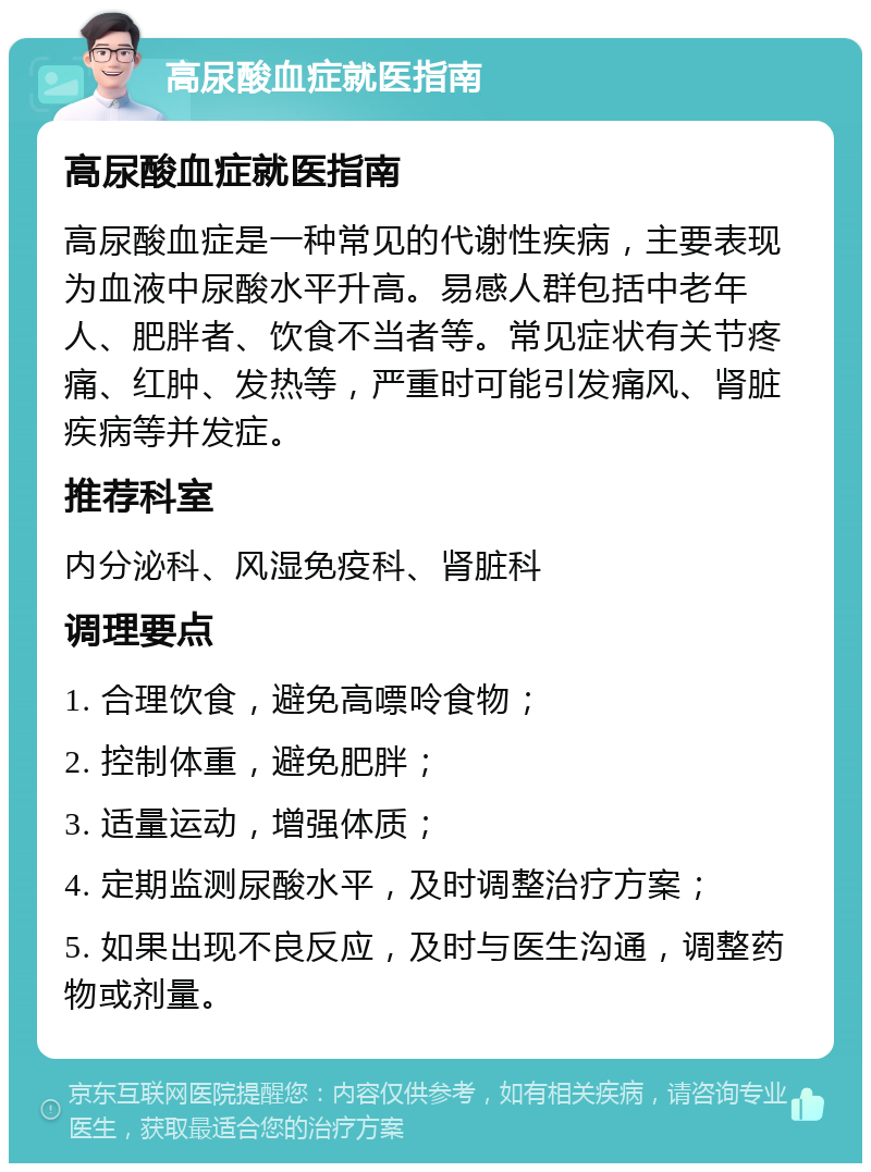 高尿酸血症就医指南 高尿酸血症就医指南 高尿酸血症是一种常见的代谢性疾病，主要表现为血液中尿酸水平升高。易感人群包括中老年人、肥胖者、饮食不当者等。常见症状有关节疼痛、红肿、发热等，严重时可能引发痛风、肾脏疾病等并发症。 推荐科室 内分泌科、风湿免疫科、肾脏科 调理要点 1. 合理饮食，避免高嘌呤食物； 2. 控制体重，避免肥胖； 3. 适量运动，增强体质； 4. 定期监测尿酸水平，及时调整治疗方案； 5. 如果出现不良反应，及时与医生沟通，调整药物或剂量。