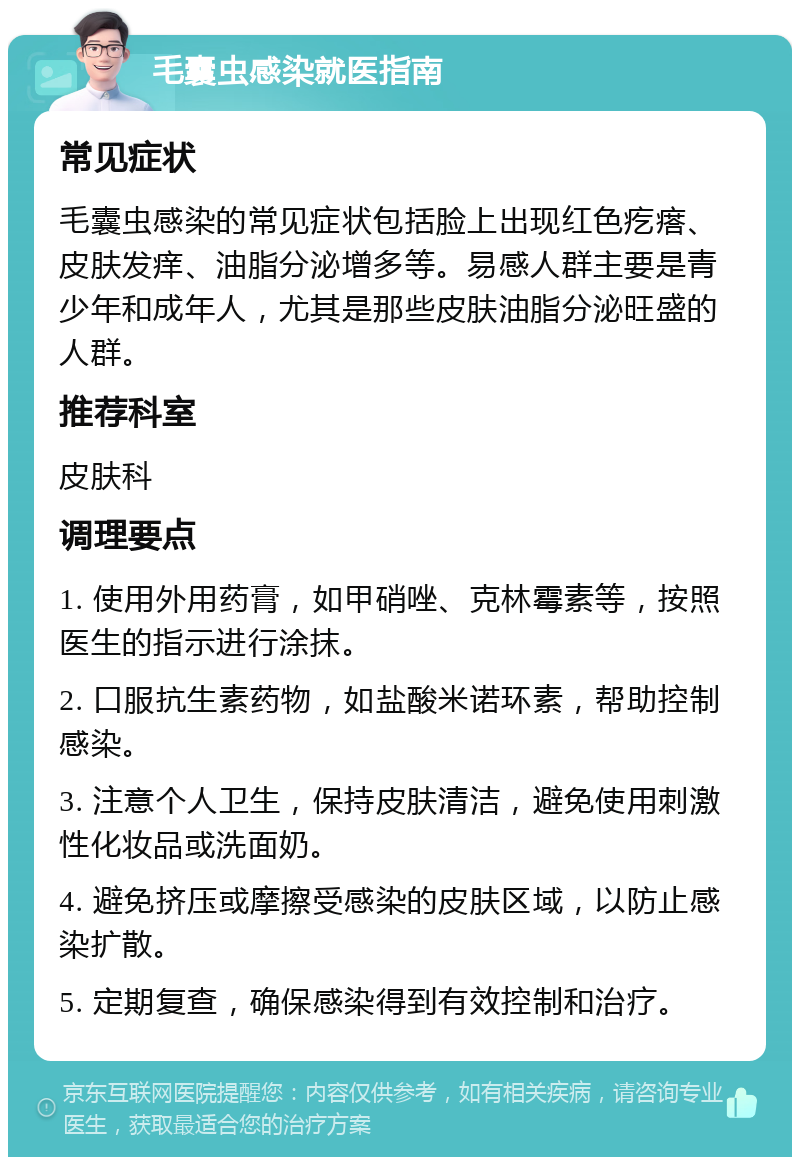 毛囊虫感染就医指南 常见症状 毛囊虫感染的常见症状包括脸上出现红色疙瘩、皮肤发痒、油脂分泌增多等。易感人群主要是青少年和成年人，尤其是那些皮肤油脂分泌旺盛的人群。 推荐科室 皮肤科 调理要点 1. 使用外用药膏，如甲硝唑、克林霉素等，按照医生的指示进行涂抹。 2. 口服抗生素药物，如盐酸米诺环素，帮助控制感染。 3. 注意个人卫生，保持皮肤清洁，避免使用刺激性化妆品或洗面奶。 4. 避免挤压或摩擦受感染的皮肤区域，以防止感染扩散。 5. 定期复查，确保感染得到有效控制和治疗。