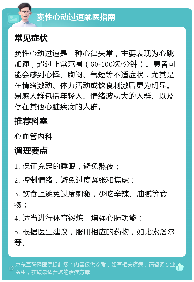 窦性心动过速就医指南 常见症状 窦性心动过速是一种心律失常，主要表现为心跳加速，超过正常范围（60-100次/分钟）。患者可能会感到心悸、胸闷、气短等不适症状，尤其是在情绪激动、体力活动或饮食刺激后更为明显。易感人群包括年轻人、情绪波动大的人群、以及存在其他心脏疾病的人群。 推荐科室 心血管内科 调理要点 1. 保证充足的睡眠，避免熬夜； 2. 控制情绪，避免过度紧张和焦虑； 3. 饮食上避免过度刺激，少吃辛辣、油腻等食物； 4. 适当进行体育锻炼，增强心肺功能； 5. 根据医生建议，服用相应的药物，如比索洛尔等。