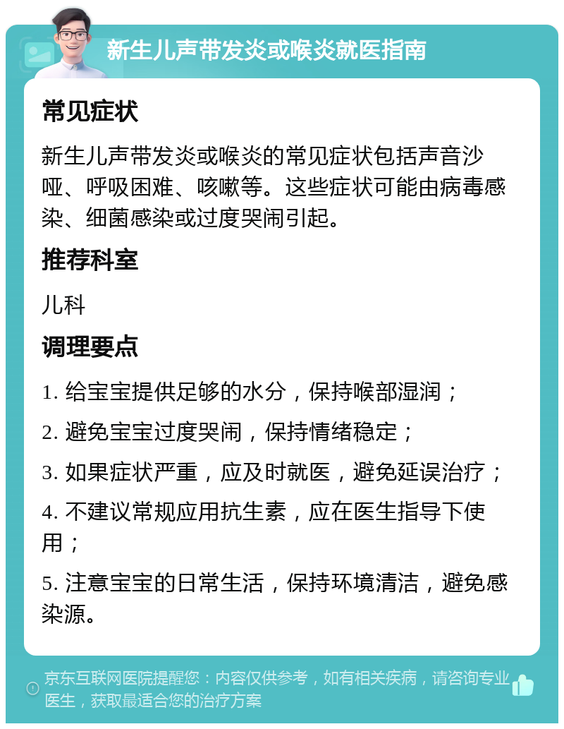 新生儿声带发炎或喉炎就医指南 常见症状 新生儿声带发炎或喉炎的常见症状包括声音沙哑、呼吸困难、咳嗽等。这些症状可能由病毒感染、细菌感染或过度哭闹引起。 推荐科室 儿科 调理要点 1. 给宝宝提供足够的水分，保持喉部湿润； 2. 避免宝宝过度哭闹，保持情绪稳定； 3. 如果症状严重，应及时就医，避免延误治疗； 4. 不建议常规应用抗生素，应在医生指导下使用； 5. 注意宝宝的日常生活，保持环境清洁，避免感染源。