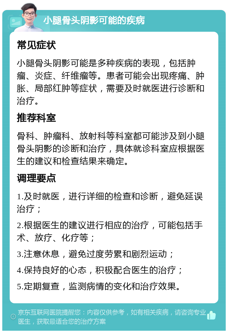 小腿骨头阴影可能的疾病 常见症状 小腿骨头阴影可能是多种疾病的表现，包括肿瘤、炎症、纤维瘤等。患者可能会出现疼痛、肿胀、局部红肿等症状，需要及时就医进行诊断和治疗。 推荐科室 骨科、肿瘤科、放射科等科室都可能涉及到小腿骨头阴影的诊断和治疗，具体就诊科室应根据医生的建议和检查结果来确定。 调理要点 1.及时就医，进行详细的检查和诊断，避免延误治疗； 2.根据医生的建议进行相应的治疗，可能包括手术、放疗、化疗等； 3.注意休息，避免过度劳累和剧烈运动； 4.保持良好的心态，积极配合医生的治疗； 5.定期复查，监测病情的变化和治疗效果。