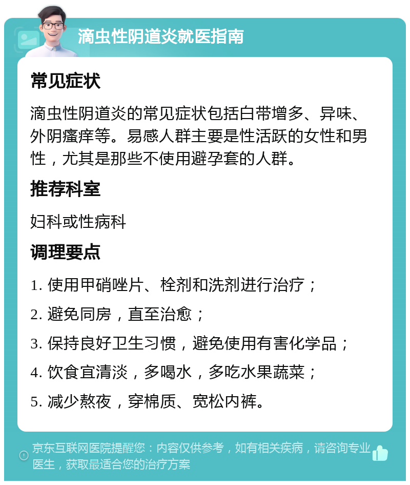 滴虫性阴道炎就医指南 常见症状 滴虫性阴道炎的常见症状包括白带增多、异味、外阴瘙痒等。易感人群主要是性活跃的女性和男性，尤其是那些不使用避孕套的人群。 推荐科室 妇科或性病科 调理要点 1. 使用甲硝唑片、栓剂和洗剂进行治疗； 2. 避免同房，直至治愈； 3. 保持良好卫生习惯，避免使用有害化学品； 4. 饮食宜清淡，多喝水，多吃水果蔬菜； 5. 减少熬夜，穿棉质、宽松内裤。