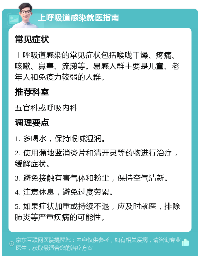 上呼吸道感染就医指南 常见症状 上呼吸道感染的常见症状包括喉咙干燥、疼痛、咳嗽、鼻塞、流涕等。易感人群主要是儿童、老年人和免疫力较弱的人群。 推荐科室 五官科或呼吸内科 调理要点 1. 多喝水，保持喉咙湿润。 2. 使用蒲地蓝消炎片和清开灵等药物进行治疗，缓解症状。 3. 避免接触有害气体和粉尘，保持空气清新。 4. 注意休息，避免过度劳累。 5. 如果症状加重或持续不退，应及时就医，排除肺炎等严重疾病的可能性。