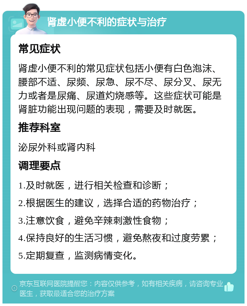 肾虚小便不利的症状与治疗 常见症状 肾虚小便不利的常见症状包括小便有白色泡沫、腰部不适、尿频、尿急、尿不尽、尿分叉、尿无力或者是尿痛、尿道灼烧感等。这些症状可能是肾脏功能出现问题的表现，需要及时就医。 推荐科室 泌尿外科或肾内科 调理要点 1.及时就医，进行相关检查和诊断； 2.根据医生的建议，选择合适的药物治疗； 3.注意饮食，避免辛辣刺激性食物； 4.保持良好的生活习惯，避免熬夜和过度劳累； 5.定期复查，监测病情变化。