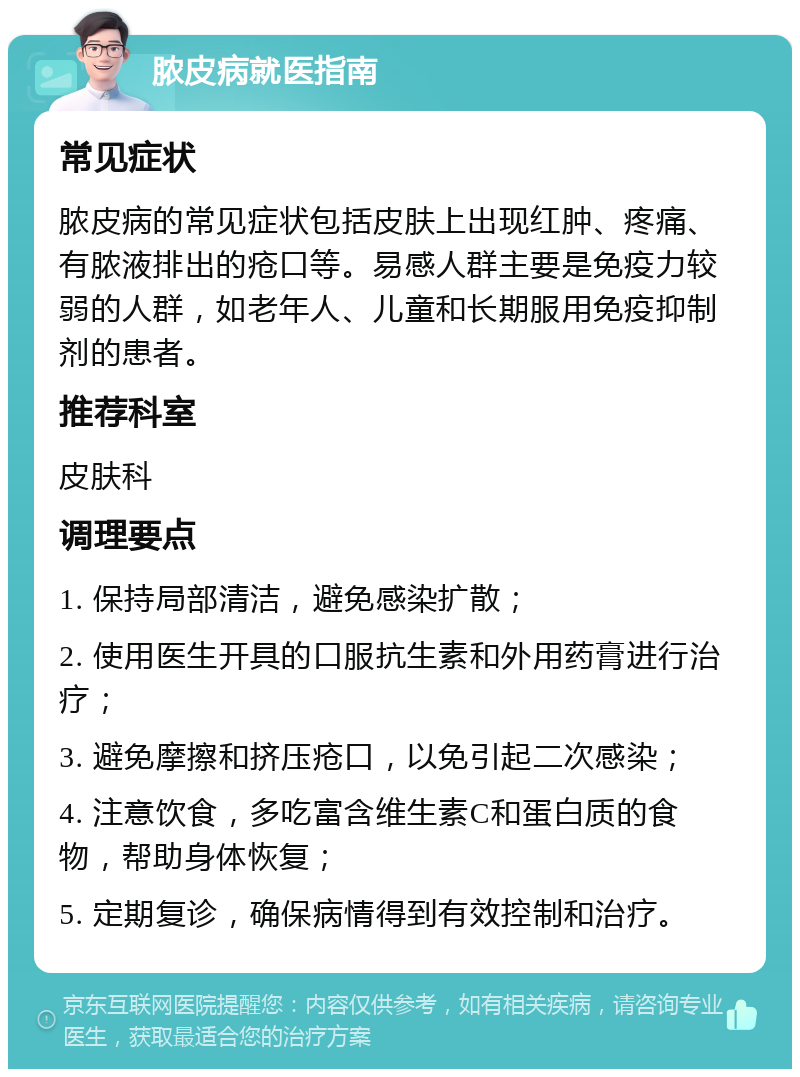 脓皮病就医指南 常见症状 脓皮病的常见症状包括皮肤上出现红肿、疼痛、有脓液排出的疮口等。易感人群主要是免疫力较弱的人群，如老年人、儿童和长期服用免疫抑制剂的患者。 推荐科室 皮肤科 调理要点 1. 保持局部清洁，避免感染扩散； 2. 使用医生开具的口服抗生素和外用药膏进行治疗； 3. 避免摩擦和挤压疮口，以免引起二次感染； 4. 注意饮食，多吃富含维生素C和蛋白质的食物，帮助身体恢复； 5. 定期复诊，确保病情得到有效控制和治疗。