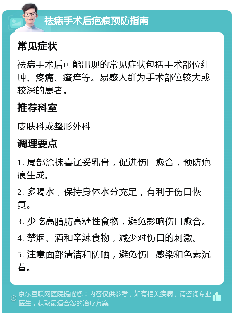 祛痣手术后疤痕预防指南 常见症状 祛痣手术后可能出现的常见症状包括手术部位红肿、疼痛、瘙痒等。易感人群为手术部位较大或较深的患者。 推荐科室 皮肤科或整形外科 调理要点 1. 局部涂抹喜辽妥乳膏，促进伤口愈合，预防疤痕生成。 2. 多喝水，保持身体水分充足，有利于伤口恢复。 3. 少吃高脂肪高糖性食物，避免影响伤口愈合。 4. 禁烟、酒和辛辣食物，减少对伤口的刺激。 5. 注意面部清洁和防晒，避免伤口感染和色素沉着。