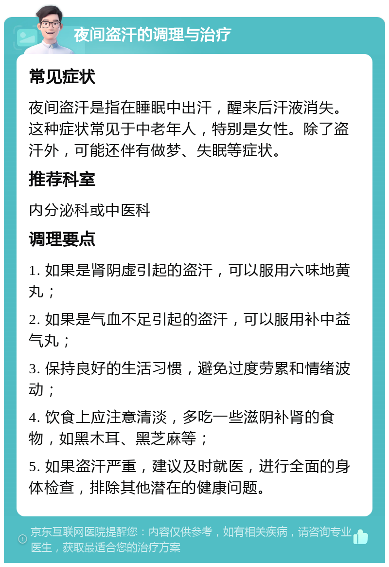 夜间盗汗的调理与治疗 常见症状 夜间盗汗是指在睡眠中出汗，醒来后汗液消失。这种症状常见于中老年人，特别是女性。除了盗汗外，可能还伴有做梦、失眠等症状。 推荐科室 内分泌科或中医科 调理要点 1. 如果是肾阴虚引起的盗汗，可以服用六味地黄丸； 2. 如果是气血不足引起的盗汗，可以服用补中益气丸； 3. 保持良好的生活习惯，避免过度劳累和情绪波动； 4. 饮食上应注意清淡，多吃一些滋阴补肾的食物，如黑木耳、黑芝麻等； 5. 如果盗汗严重，建议及时就医，进行全面的身体检查，排除其他潜在的健康问题。