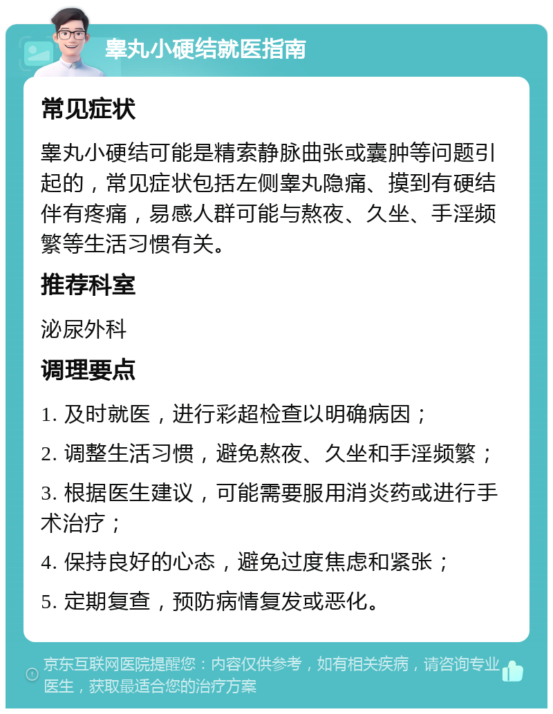 睾丸小硬结就医指南 常见症状 睾丸小硬结可能是精索静脉曲张或囊肿等问题引起的，常见症状包括左侧睾丸隐痛、摸到有硬结伴有疼痛，易感人群可能与熬夜、久坐、手淫频繁等生活习惯有关。 推荐科室 泌尿外科 调理要点 1. 及时就医，进行彩超检查以明确病因； 2. 调整生活习惯，避免熬夜、久坐和手淫频繁； 3. 根据医生建议，可能需要服用消炎药或进行手术治疗； 4. 保持良好的心态，避免过度焦虑和紧张； 5. 定期复查，预防病情复发或恶化。