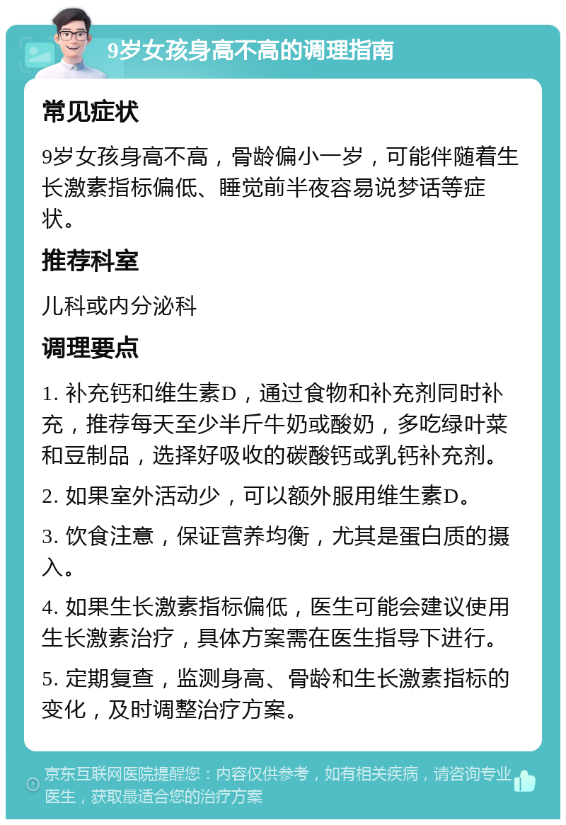 9岁女孩身高不高的调理指南 常见症状 9岁女孩身高不高，骨龄偏小一岁，可能伴随着生长激素指标偏低、睡觉前半夜容易说梦话等症状。 推荐科室 儿科或内分泌科 调理要点 1. 补充钙和维生素D，通过食物和补充剂同时补充，推荐每天至少半斤牛奶或酸奶，多吃绿叶菜和豆制品，选择好吸收的碳酸钙或乳钙补充剂。 2. 如果室外活动少，可以额外服用维生素D。 3. 饮食注意，保证营养均衡，尤其是蛋白质的摄入。 4. 如果生长激素指标偏低，医生可能会建议使用生长激素治疗，具体方案需在医生指导下进行。 5. 定期复查，监测身高、骨龄和生长激素指标的变化，及时调整治疗方案。