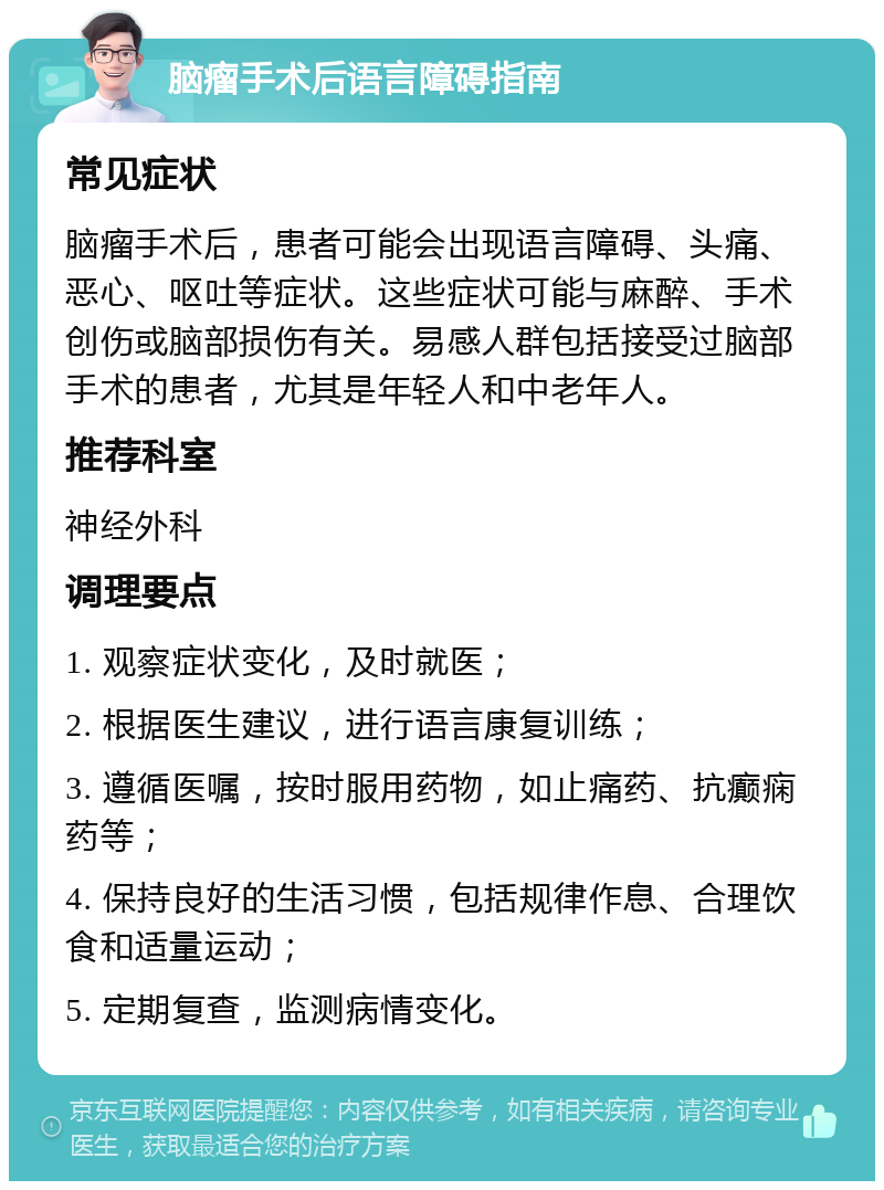 脑瘤手术后语言障碍指南 常见症状 脑瘤手术后，患者可能会出现语言障碍、头痛、恶心、呕吐等症状。这些症状可能与麻醉、手术创伤或脑部损伤有关。易感人群包括接受过脑部手术的患者，尤其是年轻人和中老年人。 推荐科室 神经外科 调理要点 1. 观察症状变化，及时就医； 2. 根据医生建议，进行语言康复训练； 3. 遵循医嘱，按时服用药物，如止痛药、抗癫痫药等； 4. 保持良好的生活习惯，包括规律作息、合理饮食和适量运动； 5. 定期复查，监测病情变化。