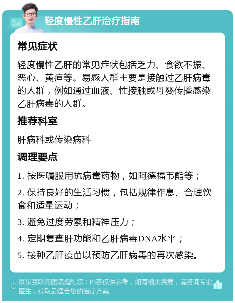 轻度慢性乙肝治疗指南 常见症状 轻度慢性乙肝的常见症状包括乏力、食欲不振、恶心、黄疸等。易感人群主要是接触过乙肝病毒的人群，例如通过血液、性接触或母婴传播感染乙肝病毒的人群。 推荐科室 肝病科或传染病科 调理要点 1. 按医嘱服用抗病毒药物，如阿德福韦酯等； 2. 保持良好的生活习惯，包括规律作息、合理饮食和适量运动； 3. 避免过度劳累和精神压力； 4. 定期复查肝功能和乙肝病毒DNA水平； 5. 接种乙肝疫苗以预防乙肝病毒的再次感染。