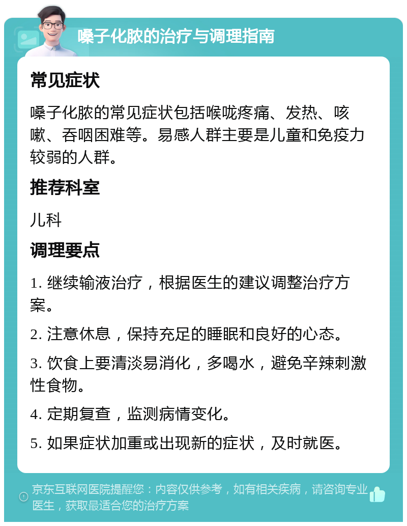 嗓子化脓的治疗与调理指南 常见症状 嗓子化脓的常见症状包括喉咙疼痛、发热、咳嗽、吞咽困难等。易感人群主要是儿童和免疫力较弱的人群。 推荐科室 儿科 调理要点 1. 继续输液治疗，根据医生的建议调整治疗方案。 2. 注意休息，保持充足的睡眠和良好的心态。 3. 饮食上要清淡易消化，多喝水，避免辛辣刺激性食物。 4. 定期复查，监测病情变化。 5. 如果症状加重或出现新的症状，及时就医。