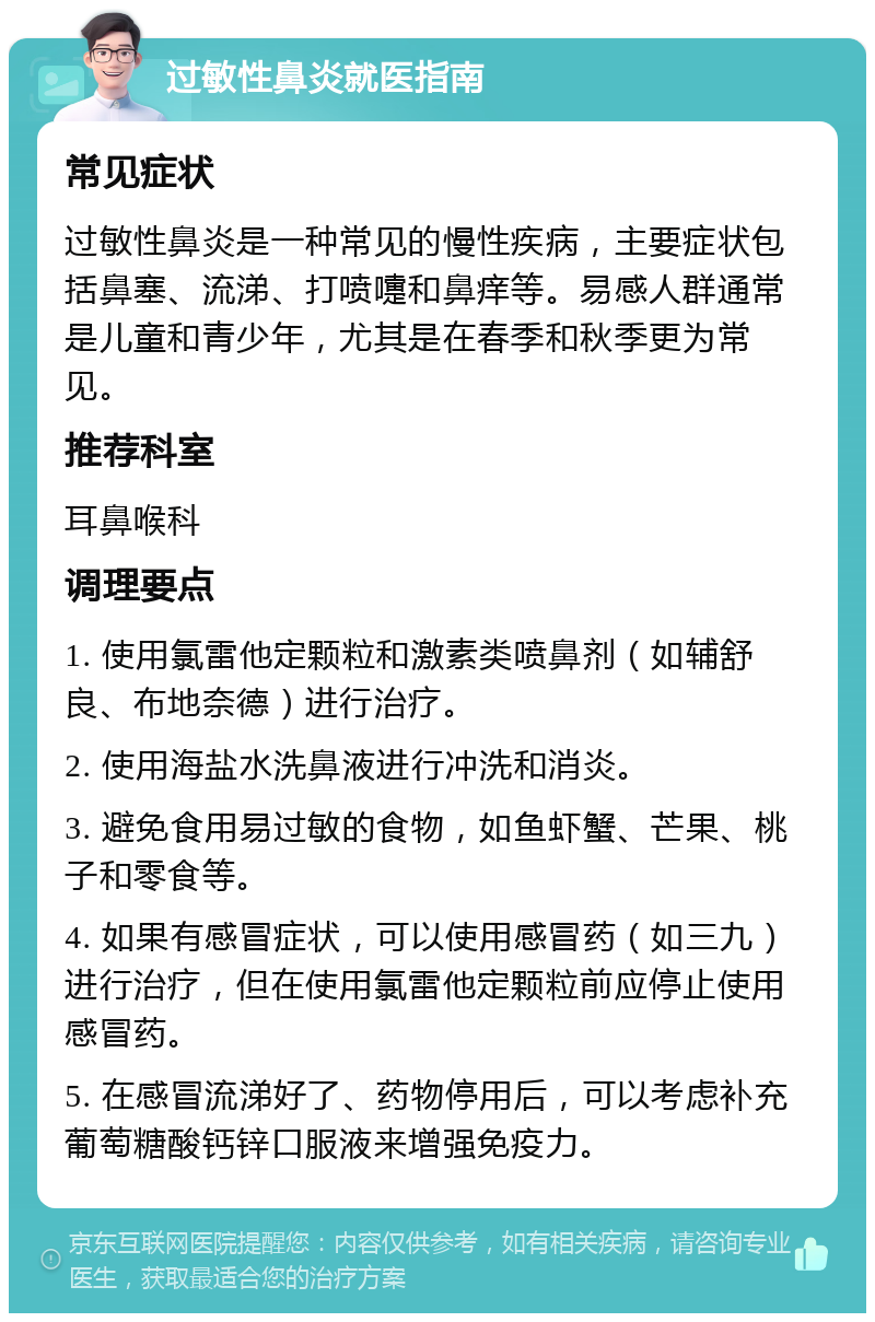 过敏性鼻炎就医指南 常见症状 过敏性鼻炎是一种常见的慢性疾病，主要症状包括鼻塞、流涕、打喷嚏和鼻痒等。易感人群通常是儿童和青少年，尤其是在春季和秋季更为常见。 推荐科室 耳鼻喉科 调理要点 1. 使用氯雷他定颗粒和激素类喷鼻剂（如辅舒良、布地奈德）进行治疗。 2. 使用海盐水洗鼻液进行冲洗和消炎。 3. 避免食用易过敏的食物，如鱼虾蟹、芒果、桃子和零食等。 4. 如果有感冒症状，可以使用感冒药（如三九）进行治疗，但在使用氯雷他定颗粒前应停止使用感冒药。 5. 在感冒流涕好了、药物停用后，可以考虑补充葡萄糖酸钙锌口服液来增强免疫力。