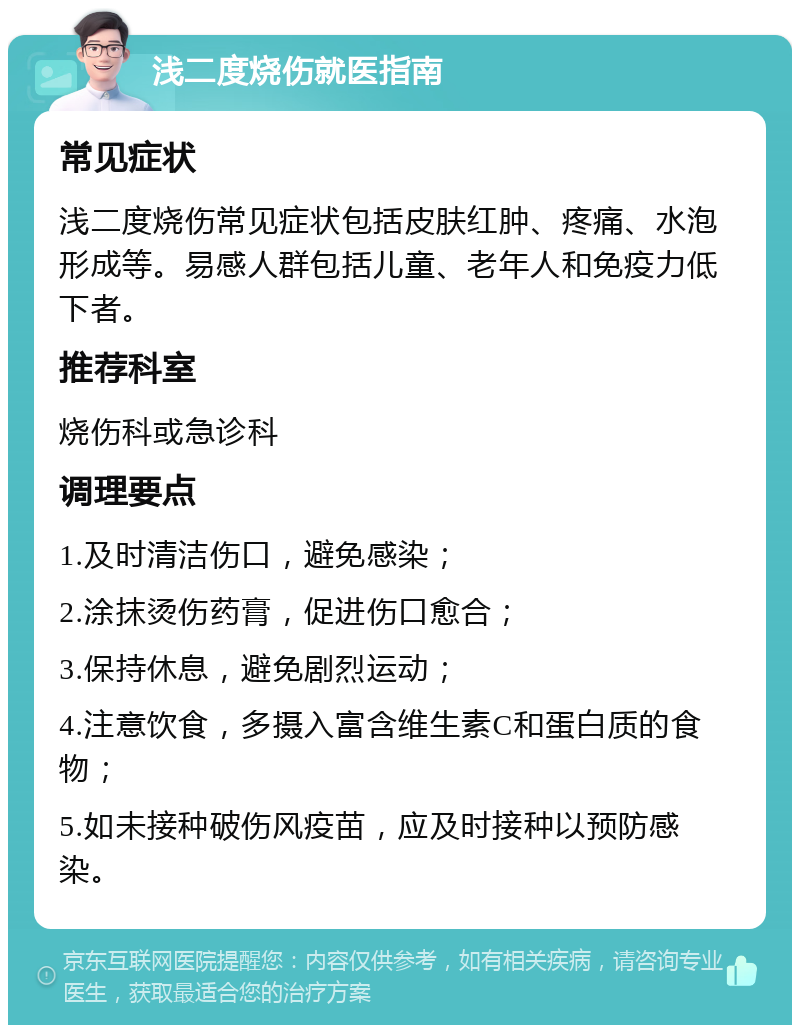 浅二度烧伤就医指南 常见症状 浅二度烧伤常见症状包括皮肤红肿、疼痛、水泡形成等。易感人群包括儿童、老年人和免疫力低下者。 推荐科室 烧伤科或急诊科 调理要点 1.及时清洁伤口，避免感染； 2.涂抹烫伤药膏，促进伤口愈合； 3.保持休息，避免剧烈运动； 4.注意饮食，多摄入富含维生素C和蛋白质的食物； 5.如未接种破伤风疫苗，应及时接种以预防感染。