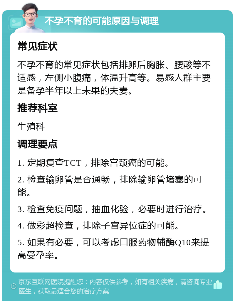 不孕不育的可能原因与调理 常见症状 不孕不育的常见症状包括排卵后胸胀、腰酸等不适感，左侧小腹痛，体温升高等。易感人群主要是备孕半年以上未果的夫妻。 推荐科室 生殖科 调理要点 1. 定期复查TCT，排除宫颈癌的可能。 2. 检查输卵管是否通畅，排除输卵管堵塞的可能。 3. 检查免疫问题，抽血化验，必要时进行治疗。 4. 做彩超检查，排除子宫异位症的可能。 5. 如果有必要，可以考虑口服药物辅酶Q10来提高受孕率。