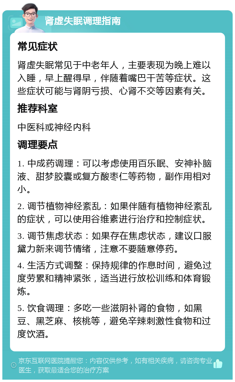 肾虚失眠调理指南 常见症状 肾虚失眠常见于中老年人，主要表现为晚上难以入睡，早上醒得早，伴随着嘴巴干苦等症状。这些症状可能与肾阴亏损、心肾不交等因素有关。 推荐科室 中医科或神经内科 调理要点 1. 中成药调理：可以考虑使用百乐眠、安神补脑液、甜梦胶囊或复方酸枣仁等药物，副作用相对小。 2. 调节植物神经紊乱：如果伴随有植物神经紊乱的症状，可以使用谷维素进行治疗和控制症状。 3. 调节焦虑状态：如果存在焦虑状态，建议口服黛力新来调节情绪，注意不要随意停药。 4. 生活方式调整：保持规律的作息时间，避免过度劳累和精神紧张，适当进行放松训练和体育锻炼。 5. 饮食调理：多吃一些滋阴补肾的食物，如黑豆、黑芝麻、核桃等，避免辛辣刺激性食物和过度饮酒。