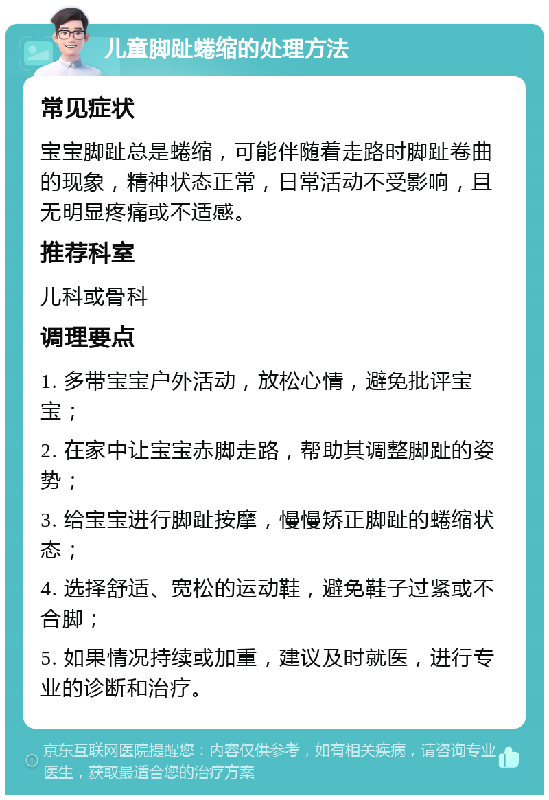 儿童脚趾蜷缩的处理方法 常见症状 宝宝脚趾总是蜷缩，可能伴随着走路时脚趾卷曲的现象，精神状态正常，日常活动不受影响，且无明显疼痛或不适感。 推荐科室 儿科或骨科 调理要点 1. 多带宝宝户外活动，放松心情，避免批评宝宝； 2. 在家中让宝宝赤脚走路，帮助其调整脚趾的姿势； 3. 给宝宝进行脚趾按摩，慢慢矫正脚趾的蜷缩状态； 4. 选择舒适、宽松的运动鞋，避免鞋子过紧或不合脚； 5. 如果情况持续或加重，建议及时就医，进行专业的诊断和治疗。