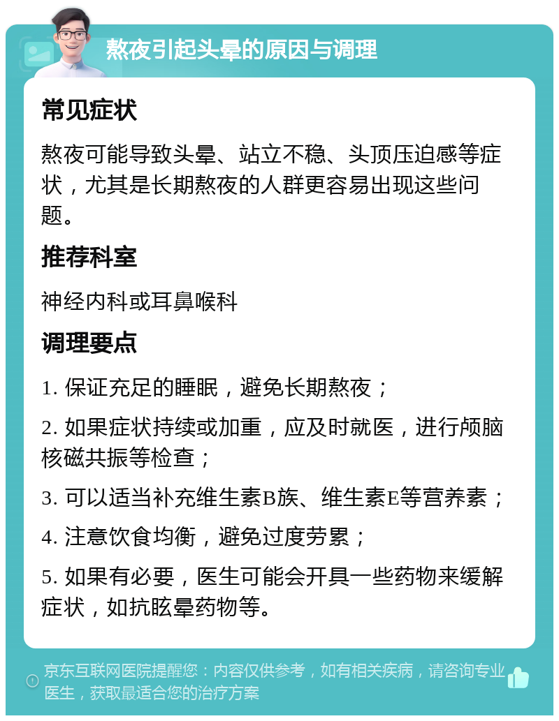 熬夜引起头晕的原因与调理 常见症状 熬夜可能导致头晕、站立不稳、头顶压迫感等症状，尤其是长期熬夜的人群更容易出现这些问题。 推荐科室 神经内科或耳鼻喉科 调理要点 1. 保证充足的睡眠，避免长期熬夜； 2. 如果症状持续或加重，应及时就医，进行颅脑核磁共振等检查； 3. 可以适当补充维生素B族、维生素E等营养素； 4. 注意饮食均衡，避免过度劳累； 5. 如果有必要，医生可能会开具一些药物来缓解症状，如抗眩晕药物等。