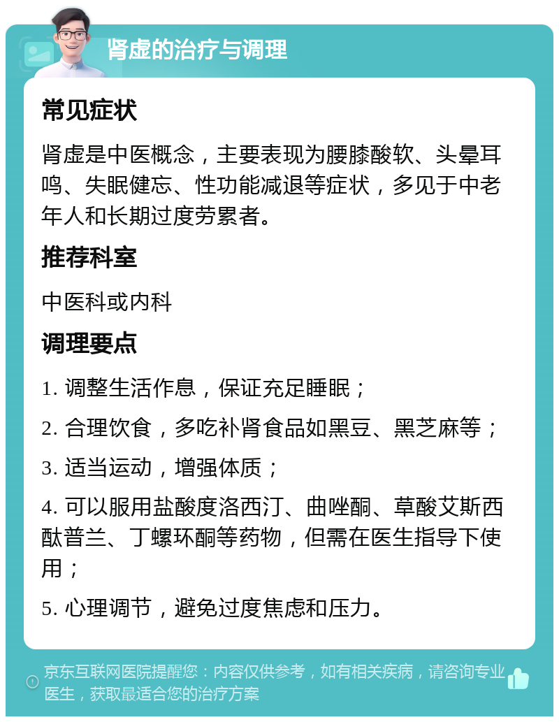 肾虚的治疗与调理 常见症状 肾虚是中医概念，主要表现为腰膝酸软、头晕耳鸣、失眠健忘、性功能减退等症状，多见于中老年人和长期过度劳累者。 推荐科室 中医科或内科 调理要点 1. 调整生活作息，保证充足睡眠； 2. 合理饮食，多吃补肾食品如黑豆、黑芝麻等； 3. 适当运动，增强体质； 4. 可以服用盐酸度洛西汀、曲唑酮、草酸艾斯西酞普兰、丁螺环酮等药物，但需在医生指导下使用； 5. 心理调节，避免过度焦虑和压力。