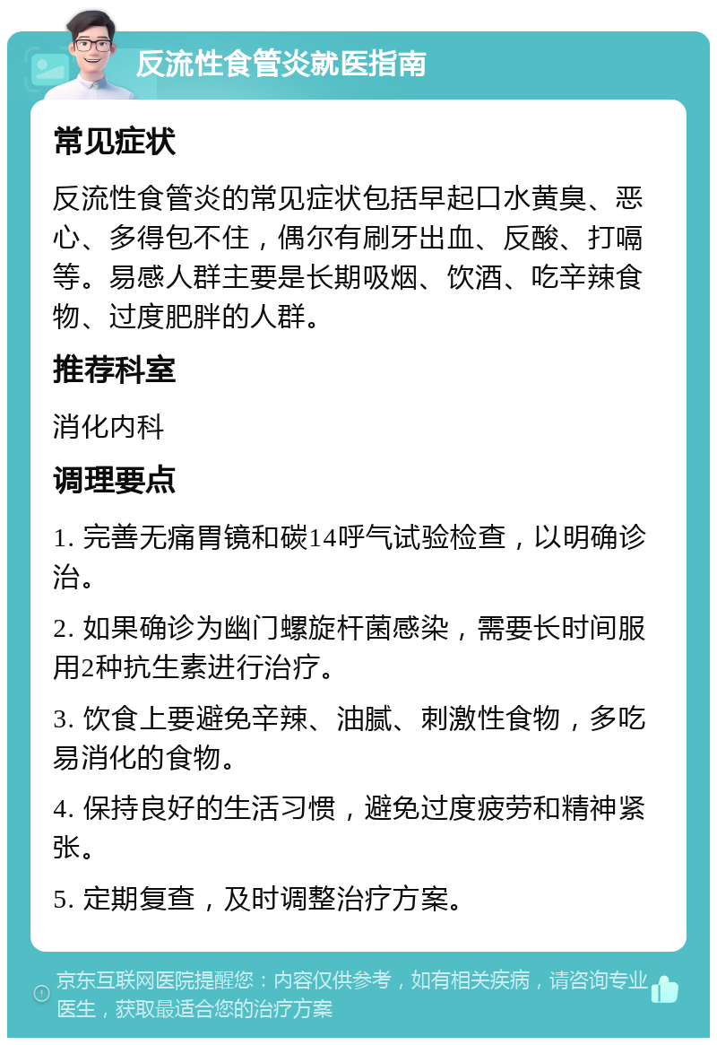 反流性食管炎就医指南 常见症状 反流性食管炎的常见症状包括早起口水黄臭、恶心、多得包不住，偶尔有刷牙出血、反酸、打嗝等。易感人群主要是长期吸烟、饮酒、吃辛辣食物、过度肥胖的人群。 推荐科室 消化内科 调理要点 1. 完善无痛胃镜和碳14呼气试验检查，以明确诊治。 2. 如果确诊为幽门螺旋杆菌感染，需要长时间服用2种抗生素进行治疗。 3. 饮食上要避免辛辣、油腻、刺激性食物，多吃易消化的食物。 4. 保持良好的生活习惯，避免过度疲劳和精神紧张。 5. 定期复查，及时调整治疗方案。