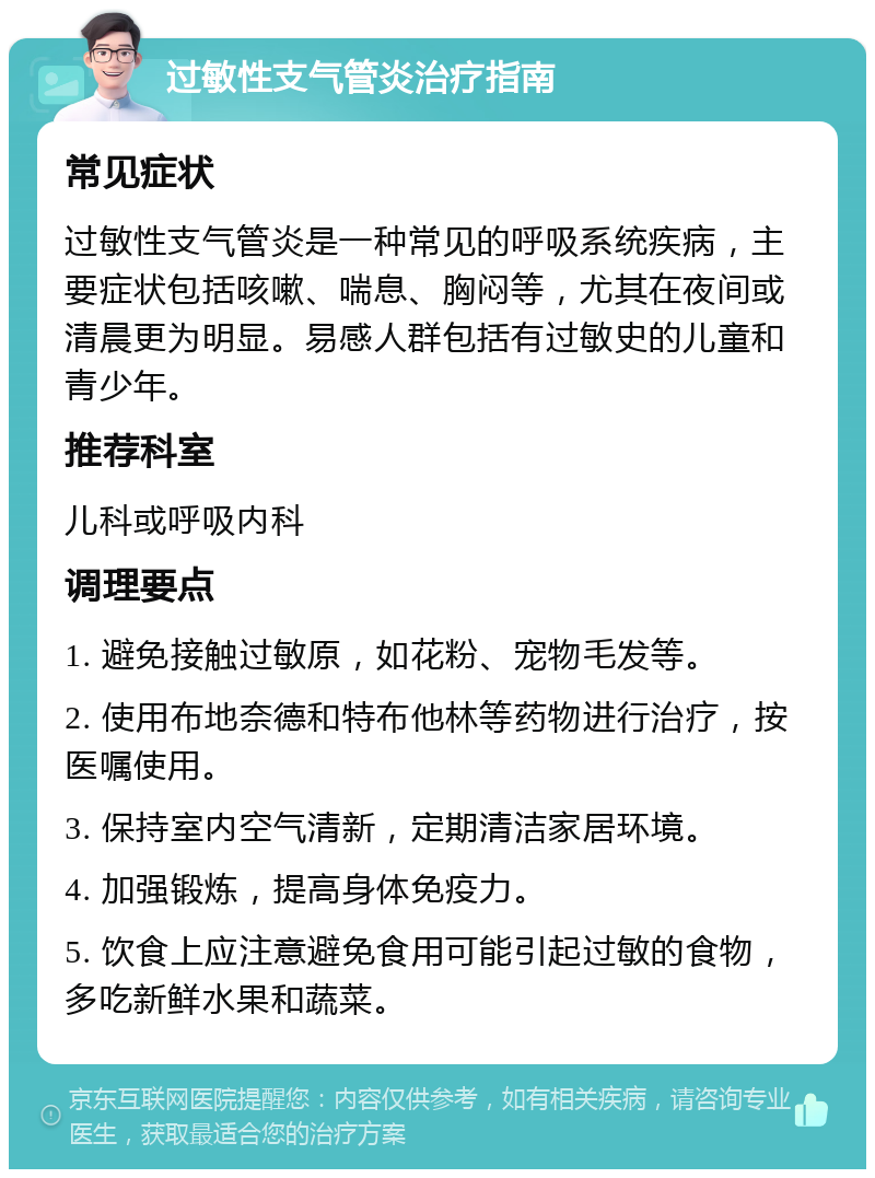 过敏性支气管炎治疗指南 常见症状 过敏性支气管炎是一种常见的呼吸系统疾病，主要症状包括咳嗽、喘息、胸闷等，尤其在夜间或清晨更为明显。易感人群包括有过敏史的儿童和青少年。 推荐科室 儿科或呼吸内科 调理要点 1. 避免接触过敏原，如花粉、宠物毛发等。 2. 使用布地奈德和特布他林等药物进行治疗，按医嘱使用。 3. 保持室内空气清新，定期清洁家居环境。 4. 加强锻炼，提高身体免疫力。 5. 饮食上应注意避免食用可能引起过敏的食物，多吃新鲜水果和蔬菜。