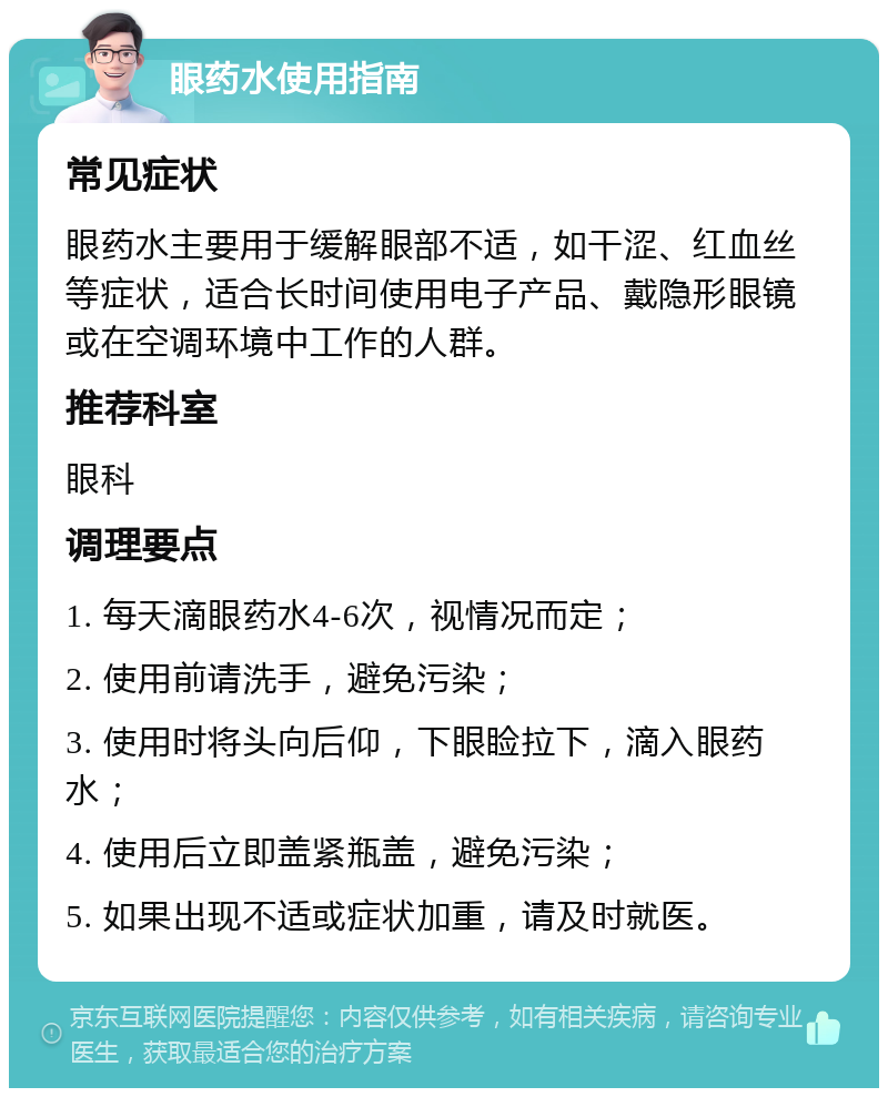 眼药水使用指南 常见症状 眼药水主要用于缓解眼部不适，如干涩、红血丝等症状，适合长时间使用电子产品、戴隐形眼镜或在空调环境中工作的人群。 推荐科室 眼科 调理要点 1. 每天滴眼药水4-6次，视情况而定； 2. 使用前请洗手，避免污染； 3. 使用时将头向后仰，下眼睑拉下，滴入眼药水； 4. 使用后立即盖紧瓶盖，避免污染； 5. 如果出现不适或症状加重，请及时就医。