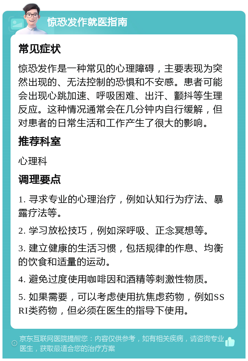 惊恐发作就医指南 常见症状 惊恐发作是一种常见的心理障碍，主要表现为突然出现的、无法控制的恐惧和不安感。患者可能会出现心跳加速、呼吸困难、出汗、颤抖等生理反应。这种情况通常会在几分钟内自行缓解，但对患者的日常生活和工作产生了很大的影响。 推荐科室 心理科 调理要点 1. 寻求专业的心理治疗，例如认知行为疗法、暴露疗法等。 2. 学习放松技巧，例如深呼吸、正念冥想等。 3. 建立健康的生活习惯，包括规律的作息、均衡的饮食和适量的运动。 4. 避免过度使用咖啡因和酒精等刺激性物质。 5. 如果需要，可以考虑使用抗焦虑药物，例如SSRI类药物，但必须在医生的指导下使用。