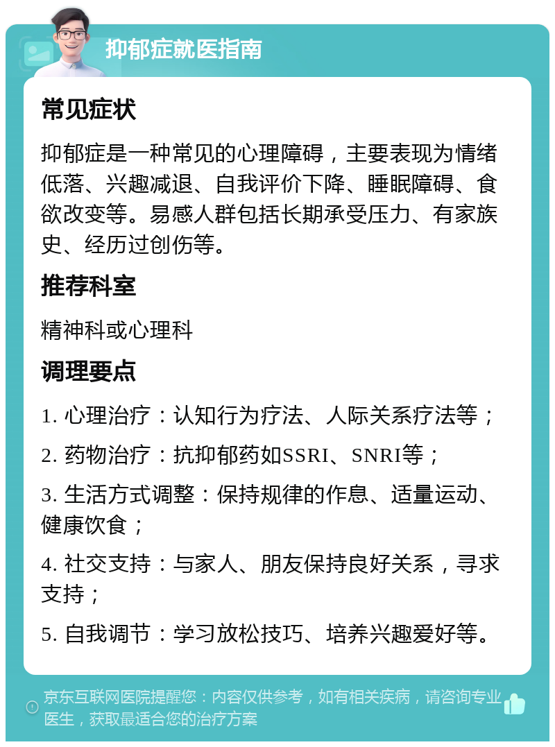 抑郁症就医指南 常见症状 抑郁症是一种常见的心理障碍，主要表现为情绪低落、兴趣减退、自我评价下降、睡眠障碍、食欲改变等。易感人群包括长期承受压力、有家族史、经历过创伤等。 推荐科室 精神科或心理科 调理要点 1. 心理治疗：认知行为疗法、人际关系疗法等； 2. 药物治疗：抗抑郁药如SSRI、SNRI等； 3. 生活方式调整：保持规律的作息、适量运动、健康饮食； 4. 社交支持：与家人、朋友保持良好关系，寻求支持； 5. 自我调节：学习放松技巧、培养兴趣爱好等。