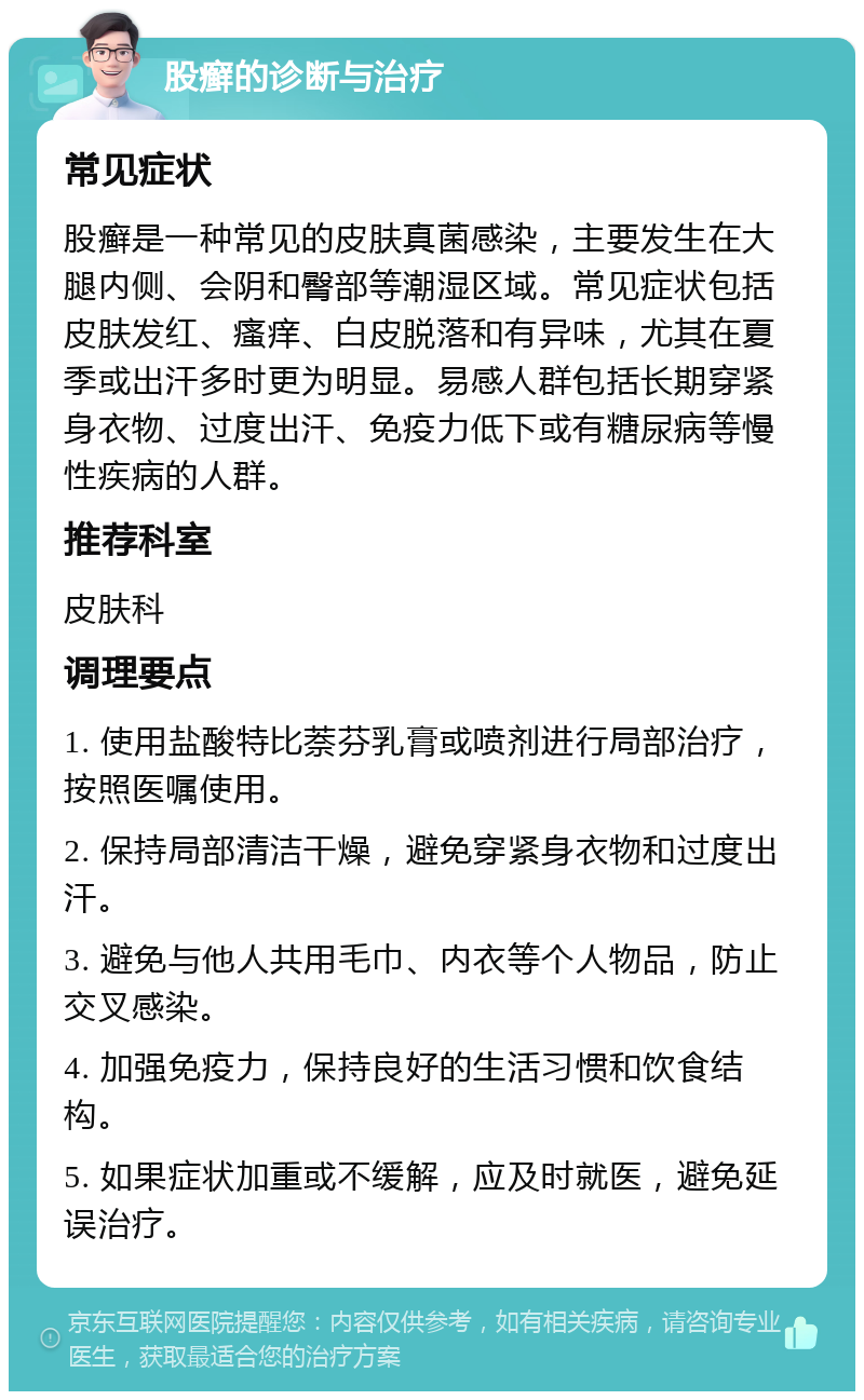 股癣的诊断与治疗 常见症状 股癣是一种常见的皮肤真菌感染，主要发生在大腿内侧、会阴和臀部等潮湿区域。常见症状包括皮肤发红、瘙痒、白皮脱落和有异味，尤其在夏季或出汗多时更为明显。易感人群包括长期穿紧身衣物、过度出汗、免疫力低下或有糖尿病等慢性疾病的人群。 推荐科室 皮肤科 调理要点 1. 使用盐酸特比萘芬乳膏或喷剂进行局部治疗，按照医嘱使用。 2. 保持局部清洁干燥，避免穿紧身衣物和过度出汗。 3. 避免与他人共用毛巾、内衣等个人物品，防止交叉感染。 4. 加强免疫力，保持良好的生活习惯和饮食结构。 5. 如果症状加重或不缓解，应及时就医，避免延误治疗。