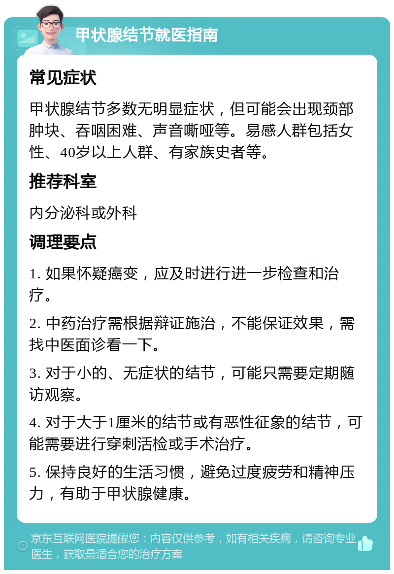 甲状腺结节就医指南 常见症状 甲状腺结节多数无明显症状，但可能会出现颈部肿块、吞咽困难、声音嘶哑等。易感人群包括女性、40岁以上人群、有家族史者等。 推荐科室 内分泌科或外科 调理要点 1. 如果怀疑癌变，应及时进行进一步检查和治疗。 2. 中药治疗需根据辩证施治，不能保证效果，需找中医面诊看一下。 3. 对于小的、无症状的结节，可能只需要定期随访观察。 4. 对于大于1厘米的结节或有恶性征象的结节，可能需要进行穿刺活检或手术治疗。 5. 保持良好的生活习惯，避免过度疲劳和精神压力，有助于甲状腺健康。