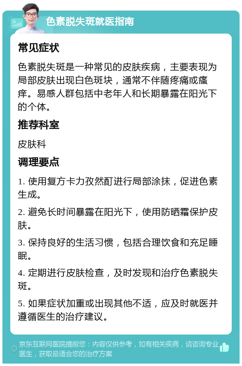 色素脱失斑就医指南 常见症状 色素脱失斑是一种常见的皮肤疾病，主要表现为局部皮肤出现白色斑块，通常不伴随疼痛或瘙痒。易感人群包括中老年人和长期暴露在阳光下的个体。 推荐科室 皮肤科 调理要点 1. 使用复方卡力孜然酊进行局部涂抹，促进色素生成。 2. 避免长时间暴露在阳光下，使用防晒霜保护皮肤。 3. 保持良好的生活习惯，包括合理饮食和充足睡眠。 4. 定期进行皮肤检查，及时发现和治疗色素脱失斑。 5. 如果症状加重或出现其他不适，应及时就医并遵循医生的治疗建议。