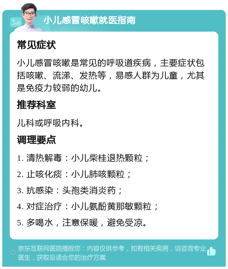 小儿感冒咳嗽就医指南 常见症状 小儿感冒咳嗽是常见的呼吸道疾病，主要症状包括咳嗽、流涕、发热等，易感人群为儿童，尤其是免疫力较弱的幼儿。 推荐科室 儿科或呼吸内科。 调理要点 1. 清热解毒：小儿柴桂退热颗粒； 2. 止咳化痰：小儿肺咳颗粒； 3. 抗感染：头孢类消炎药； 4. 对症治疗：小儿氨酚黄那敏颗粒； 5. 多喝水，注意保暖，避免受凉。