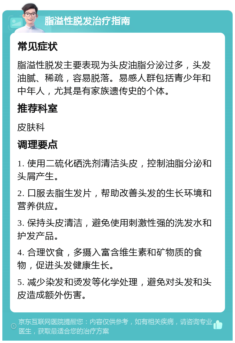 脂溢性脱发治疗指南 常见症状 脂溢性脱发主要表现为头皮油脂分泌过多，头发油腻、稀疏，容易脱落。易感人群包括青少年和中年人，尤其是有家族遗传史的个体。 推荐科室 皮肤科 调理要点 1. 使用二硫化硒洗剂清洁头皮，控制油脂分泌和头屑产生。 2. 口服去脂生发片，帮助改善头发的生长环境和营养供应。 3. 保持头皮清洁，避免使用刺激性强的洗发水和护发产品。 4. 合理饮食，多摄入富含维生素和矿物质的食物，促进头发健康生长。 5. 减少染发和烫发等化学处理，避免对头发和头皮造成额外伤害。