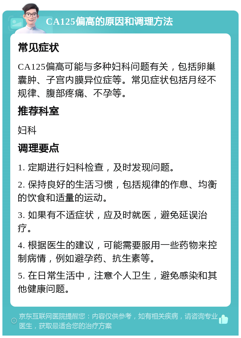 CA125偏高的原因和调理方法 常见症状 CA125偏高可能与多种妇科问题有关，包括卵巢囊肿、子宫内膜异位症等。常见症状包括月经不规律、腹部疼痛、不孕等。 推荐科室 妇科 调理要点 1. 定期进行妇科检查，及时发现问题。 2. 保持良好的生活习惯，包括规律的作息、均衡的饮食和适量的运动。 3. 如果有不适症状，应及时就医，避免延误治疗。 4. 根据医生的建议，可能需要服用一些药物来控制病情，例如避孕药、抗生素等。 5. 在日常生活中，注意个人卫生，避免感染和其他健康问题。