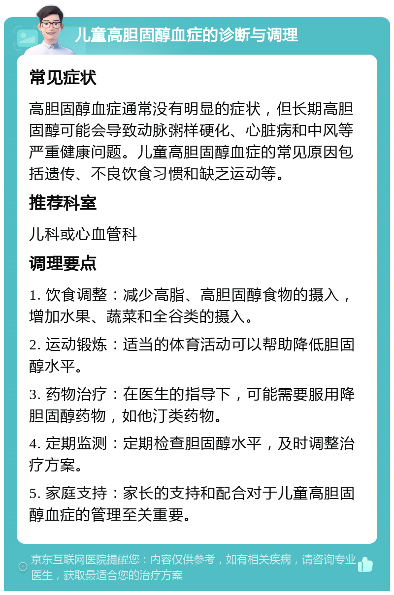 儿童高胆固醇血症的诊断与调理 常见症状 高胆固醇血症通常没有明显的症状，但长期高胆固醇可能会导致动脉粥样硬化、心脏病和中风等严重健康问题。儿童高胆固醇血症的常见原因包括遗传、不良饮食习惯和缺乏运动等。 推荐科室 儿科或心血管科 调理要点 1. 饮食调整：减少高脂、高胆固醇食物的摄入，增加水果、蔬菜和全谷类的摄入。 2. 运动锻炼：适当的体育活动可以帮助降低胆固醇水平。 3. 药物治疗：在医生的指导下，可能需要服用降胆固醇药物，如他汀类药物。 4. 定期监测：定期检查胆固醇水平，及时调整治疗方案。 5. 家庭支持：家长的支持和配合对于儿童高胆固醇血症的管理至关重要。