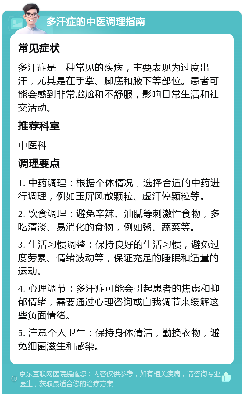 多汗症的中医调理指南 常见症状 多汗症是一种常见的疾病，主要表现为过度出汗，尤其是在手掌、脚底和腋下等部位。患者可能会感到非常尴尬和不舒服，影响日常生活和社交活动。 推荐科室 中医科 调理要点 1. 中药调理：根据个体情况，选择合适的中药进行调理，例如玉屏风散颗粒、虚汗停颗粒等。 2. 饮食调理：避免辛辣、油腻等刺激性食物，多吃清淡、易消化的食物，例如粥、蔬菜等。 3. 生活习惯调整：保持良好的生活习惯，避免过度劳累、情绪波动等，保证充足的睡眠和适量的运动。 4. 心理调节：多汗症可能会引起患者的焦虑和抑郁情绪，需要通过心理咨询或自我调节来缓解这些负面情绪。 5. 注意个人卫生：保持身体清洁，勤换衣物，避免细菌滋生和感染。