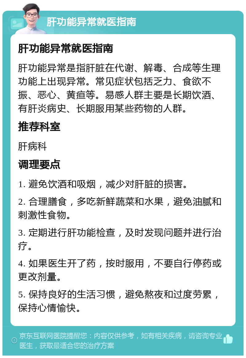 肝功能异常就医指南 肝功能异常就医指南 肝功能异常是指肝脏在代谢、解毒、合成等生理功能上出现异常。常见症状包括乏力、食欲不振、恶心、黄疸等。易感人群主要是长期饮酒、有肝炎病史、长期服用某些药物的人群。 推荐科室 肝病科 调理要点 1. 避免饮酒和吸烟，减少对肝脏的损害。 2. 合理膳食，多吃新鲜蔬菜和水果，避免油腻和刺激性食物。 3. 定期进行肝功能检查，及时发现问题并进行治疗。 4. 如果医生开了药，按时服用，不要自行停药或更改剂量。 5. 保持良好的生活习惯，避免熬夜和过度劳累，保持心情愉快。